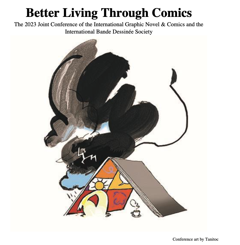 Better Living Through Comics
The 2023 Joint Conference of the International Graphic Novel & Comics and the
International Bande Dessinée Society
Conference art by Tanitoc of a comic book as a house/teng with a human figure with a cup of coffee/tea sheltering from the storm outside under it. The figure's head resembles a sun which is inside one of the panels of the comic book's open page. Bad alt but I tried!